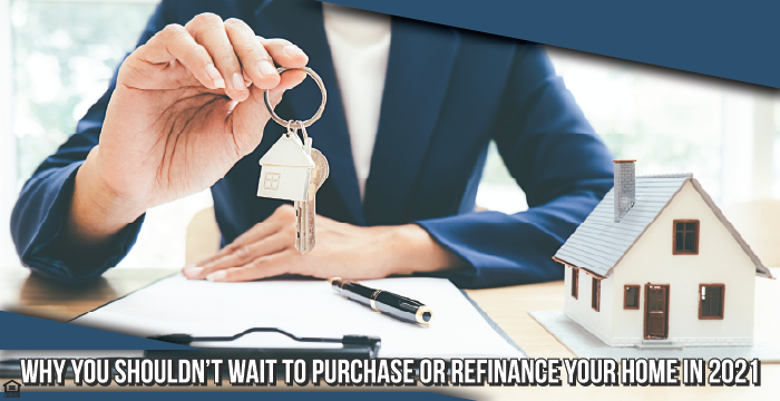 Why You Shouldn’t Wait to Purchase or Refinance Your Home in 2021